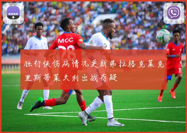 独行侠伤病情况更新弗拉格克莱克里斯蒂莱夫利出战存疑