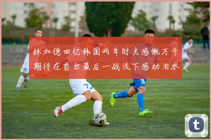 林加德回忆韩国两年时光感慨万千期待在首尔最后一战流下感动泪水