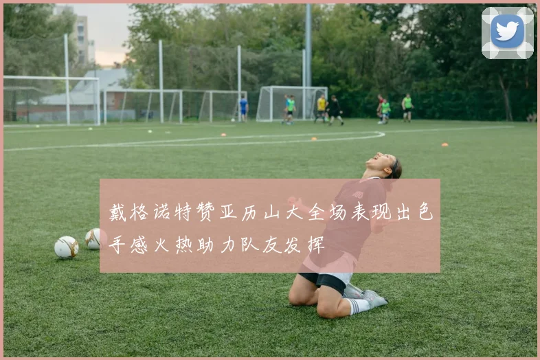 戴格诺特赞亚历山大全场表现出色手感火热助力队友发挥