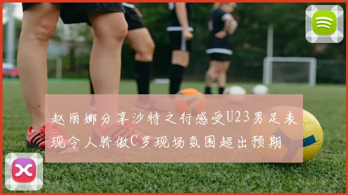 赵丽娜分享沙特之行感受U23男足表现令人骄傲C罗现场氛围超出预期