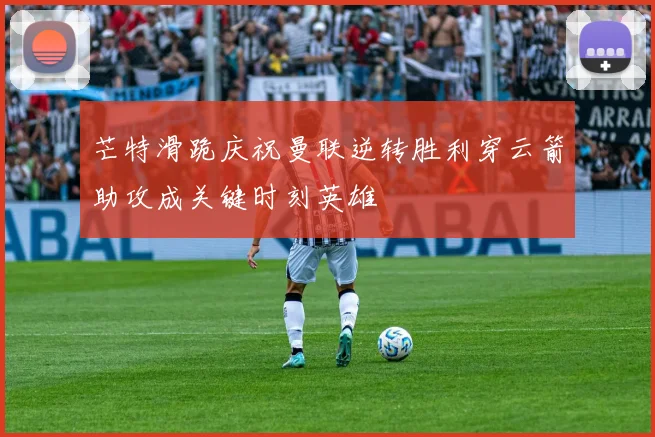芒特滑跪庆祝曼联逆转胜利穿云箭助攻成关键时刻英雄