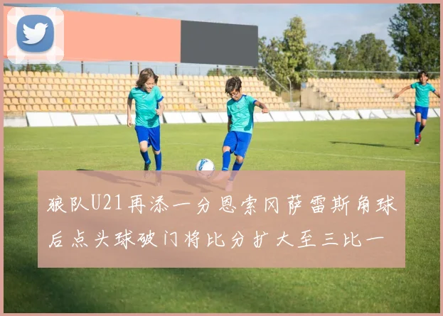 狼队U21再添一分恩索冈萨雷斯角球后点头球破门将比分扩大至三比一