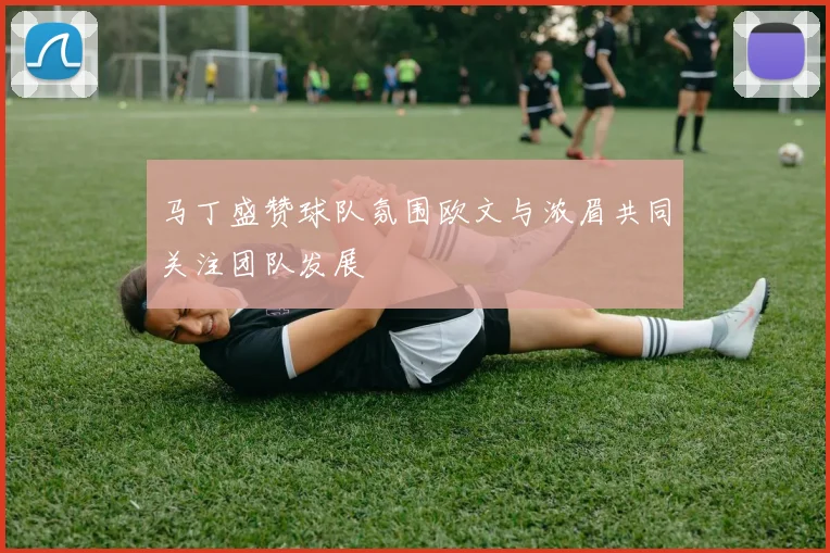 马丁盛赞球队氛围欧文与浓眉共同关注团队发展
