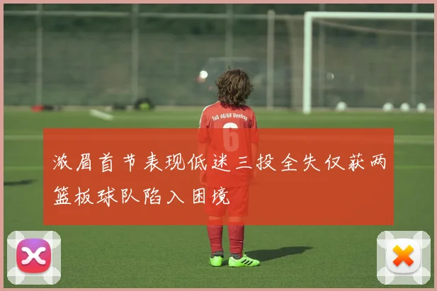 浓眉首节表现低迷三投全失仅获两篮板球队陷入困境
