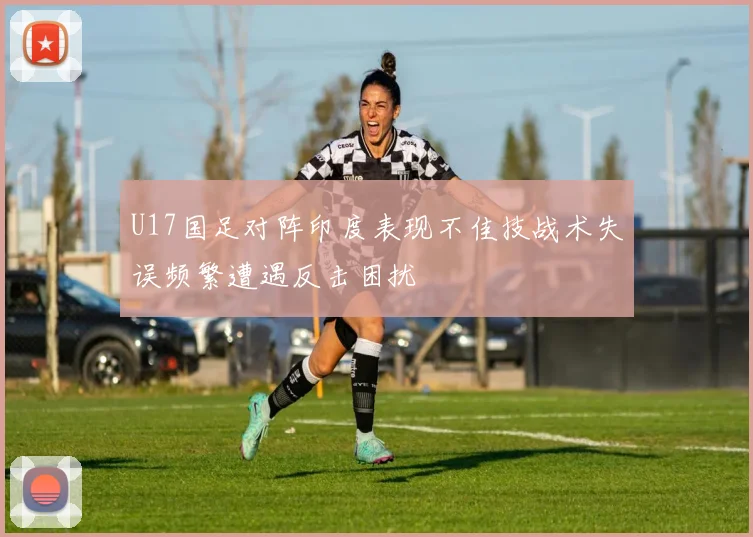 U17国足对阵印度表现不佳技战术失误频繁遭遇反击困扰