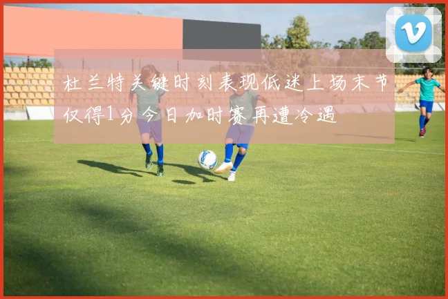 杜兰特关键时刻表现低迷上场末节仅得1分今日加时赛再遭冷遇