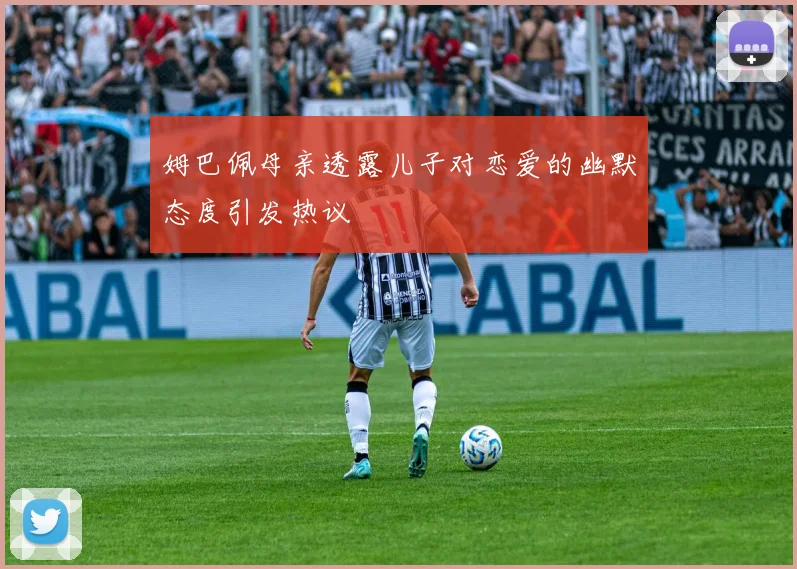 姆巴佩母亲透露儿子对恋爱的幽默态度引发热议