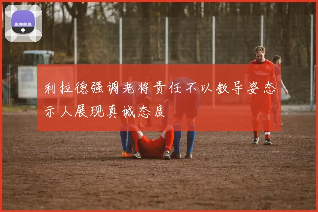 利拉德强调老将责任不以教导姿态示人展现真诚态度