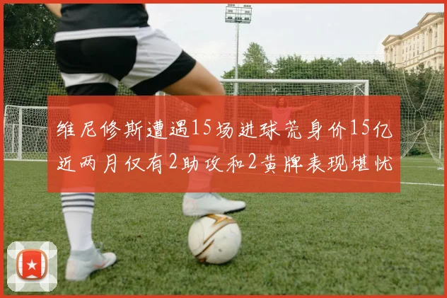 维尼修斯遭遇15场进球荒身价15亿近两月仅有2助攻和2黄牌表现堪忧