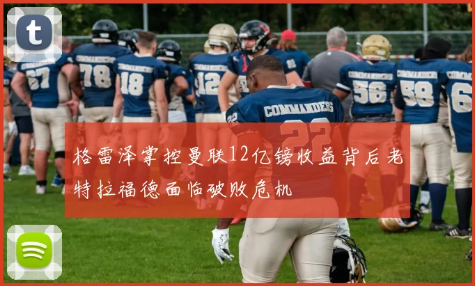 格雷泽掌控曼联12亿镑收益背后老特拉福德面临破败危机