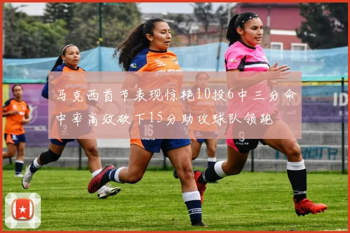 马克西首节表现惊艳10投6中三分命中率高效砍下15分助攻球队领跑