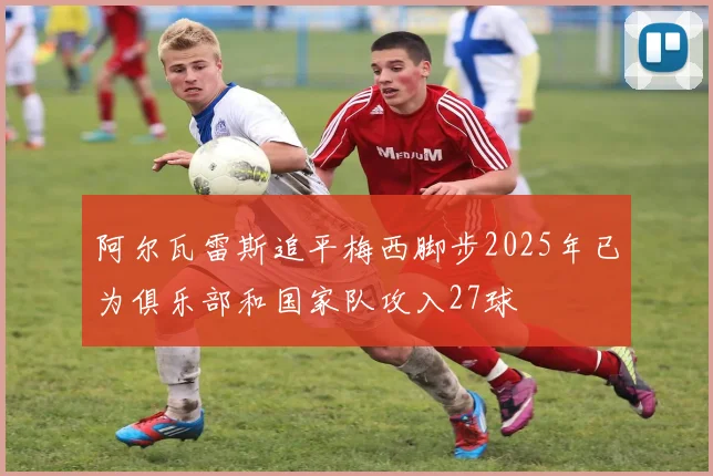 阿尔瓦雷斯追平梅西脚步2025年已为俱乐部和国家队攻入27球