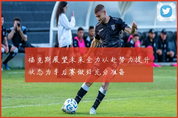 福克斯展望未来全力以赴努力提升状态为季后赛做好充分准备