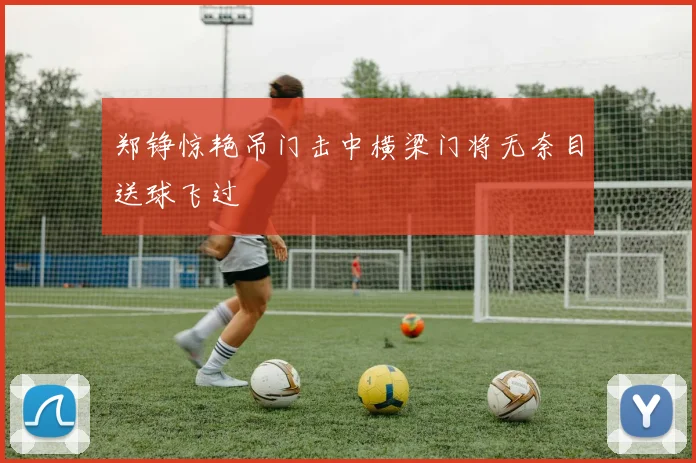 郑铮惊艳吊门击中横梁门将无奈目送球飞过