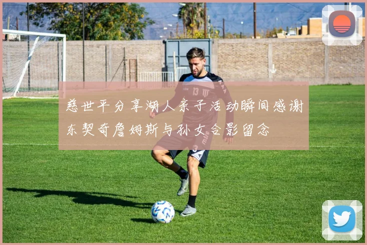 慈世平分享湖人亲子活动瞬间感谢东契奇詹姆斯与孙女合影留念