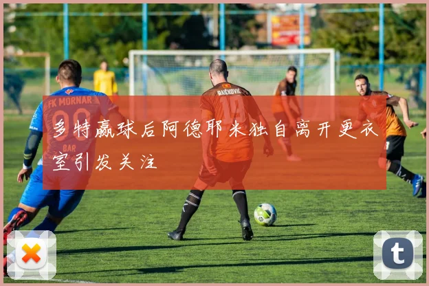 多特赢球后阿德耶米独自离开更衣室引发关注