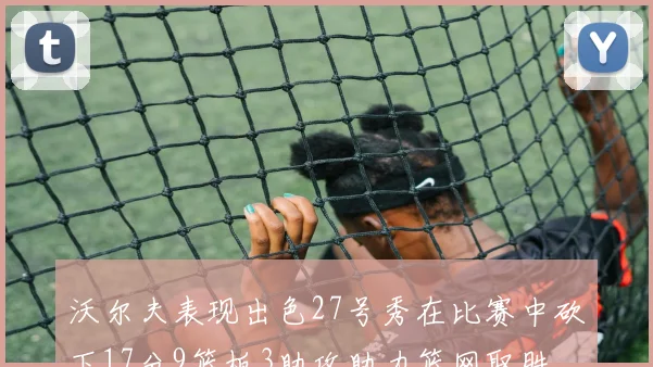 沃尔夫表现出色27号秀在比赛中砍下17分9篮板3助攻助力篮网取胜