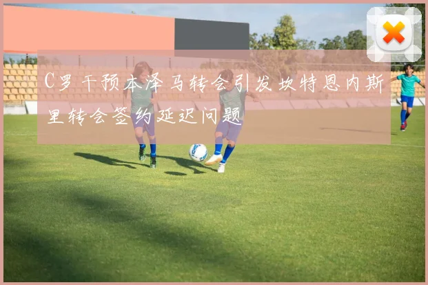 C罗干预本泽马转会引发坎特恩内斯里转会签约延迟问题