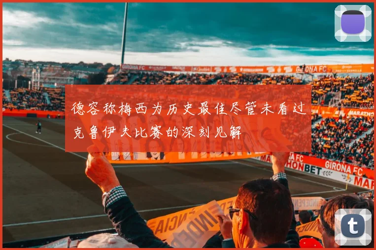 德容称梅西为历史最佳尽管未看过克鲁伊夫比赛的深刻见解