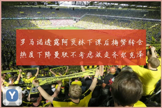 罗马诺透露阿莫林下课后梅努转会热度下降曼联不考虑放走齐尔克泽