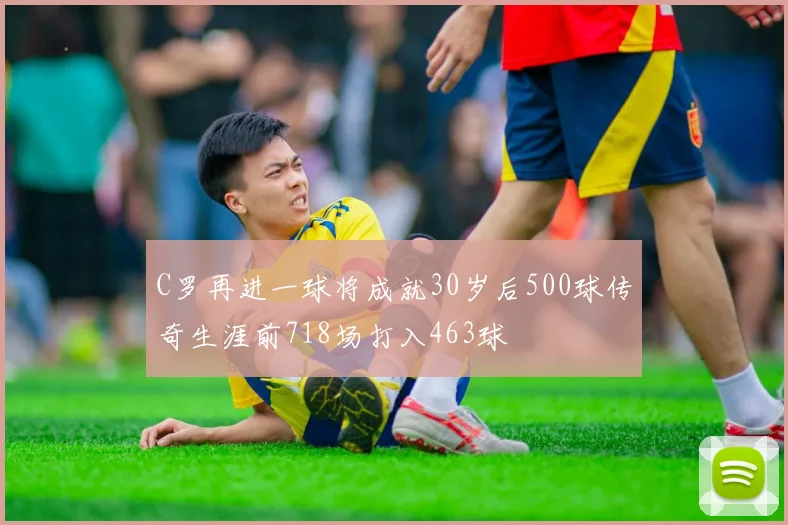 C罗再进一球将成就30岁后500球传奇生涯前718场打入463球