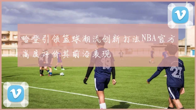 哈登引领篮球潮流创新打法NBA官方高度评价其前沿表现