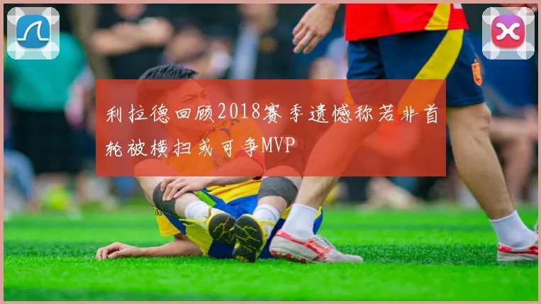 利拉德回顾2018赛季遗憾称若非首轮被横扫或可争MVP
