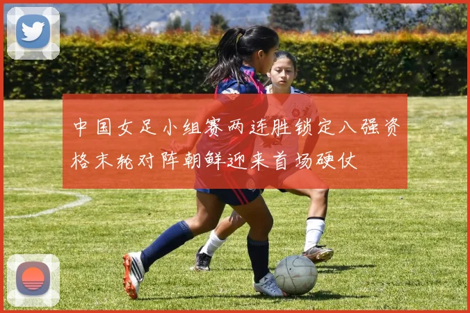 中国女足小组赛两连胜锁定八强资格末轮对阵朝鲜迎来首场硬仗