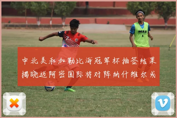 中北美和加勒比海冠军杯抽签结果揭晓迈阿密国际将对阵纳什维尔或渥太华胜者