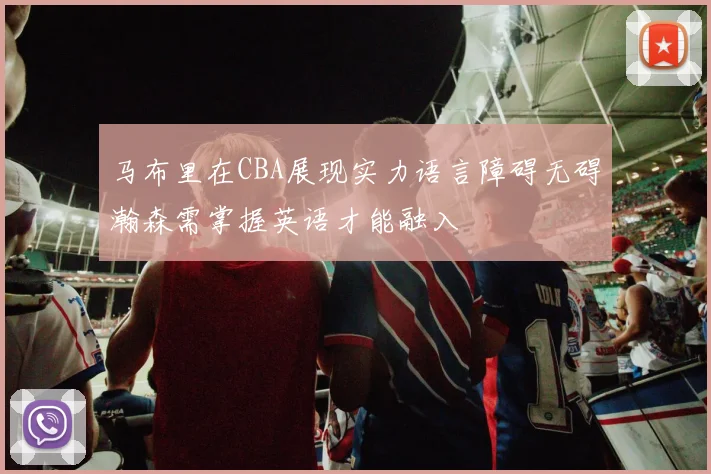 马布里在CBA展现实力语言障碍无碍瀚森需掌握英语才能融入