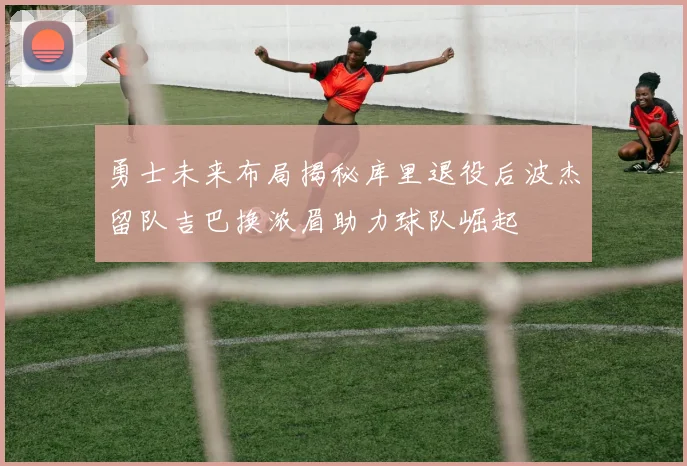 勇士未来布局揭秘库里退役后波杰留队吉巴换浓眉助力球队崛起