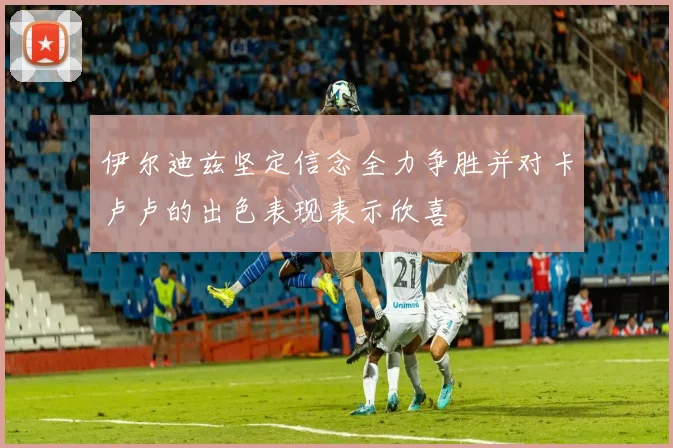 伊尔迪兹坚定信念全力争胜并对卡卢卢的出色表现表示欣喜