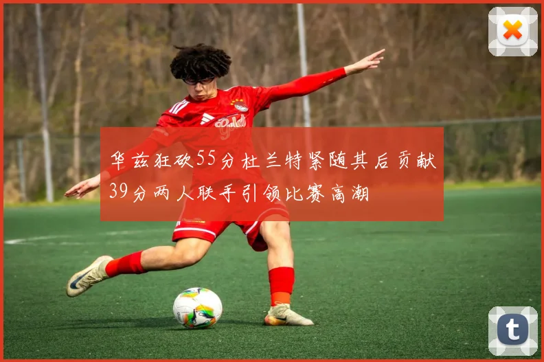 华兹狂砍55分杜兰特紧随其后贡献39分两人联手引领比赛高潮