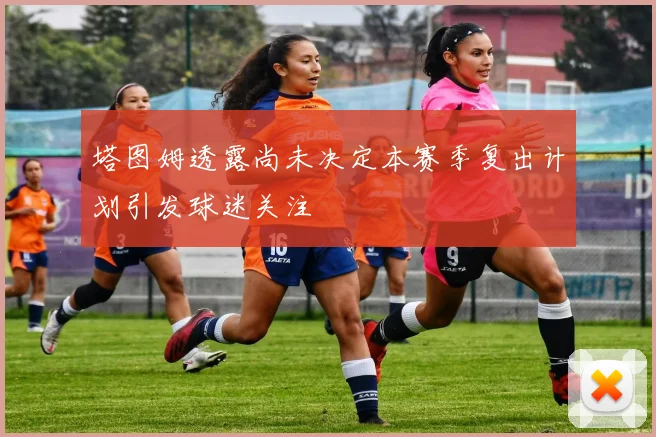 塔图姆透露尚未决定本赛季复出计划引发球迷关注
