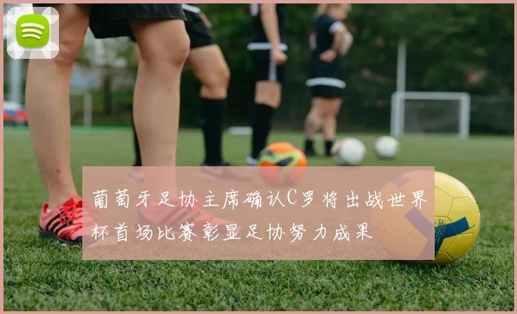 葡萄牙足协主席确认C罗将出战世界杯首场比赛彰显足协努力成果