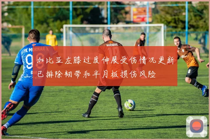 加比亚左膝过度伸展受伤情况更新已排除韧带和半月板损伤风险